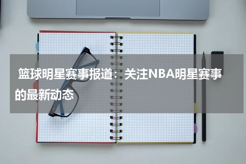  篮球明星赛事报道：关注NBA明星赛事的最新动态