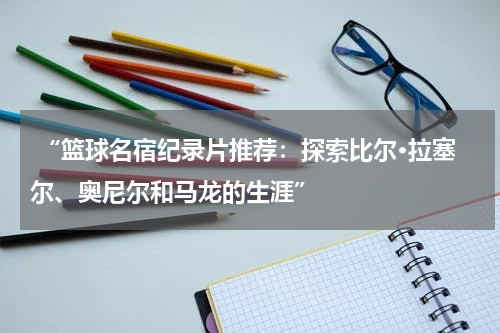  “篮球名宿纪录片推荐：探索比尔·拉塞尔、奥尼尔和马龙的生涯”