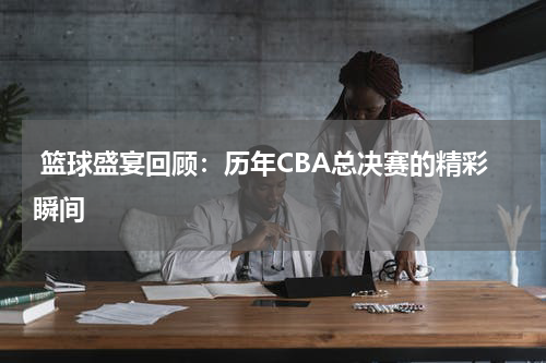  篮球盛宴回顾：历年CBA总决赛的精彩瞬间