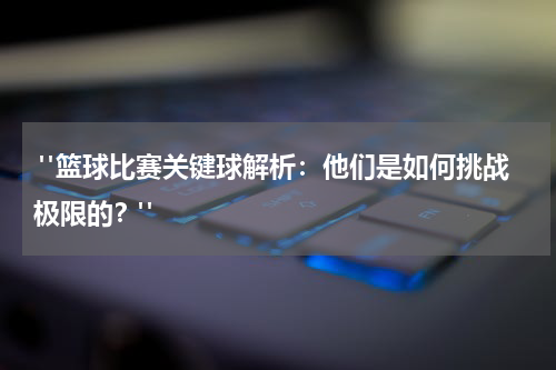  "篮球比赛关键球解析：他们是如何挑战极限的？"