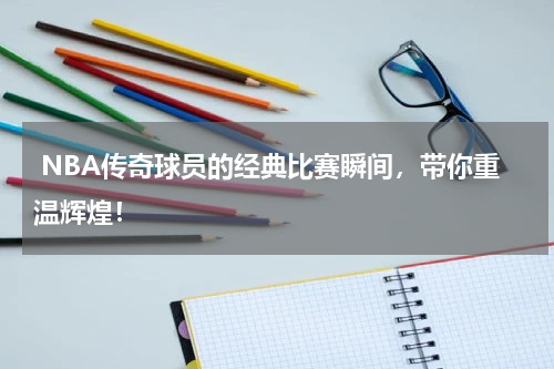  NBA传奇球员的经典比赛瞬间，带你重温辉煌！