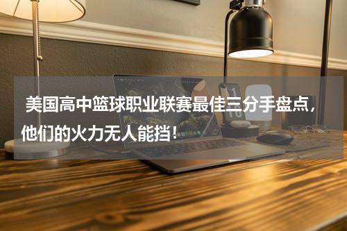  美国高中篮球职业联赛最佳三分手盘点，他们的火力无人能挡！
