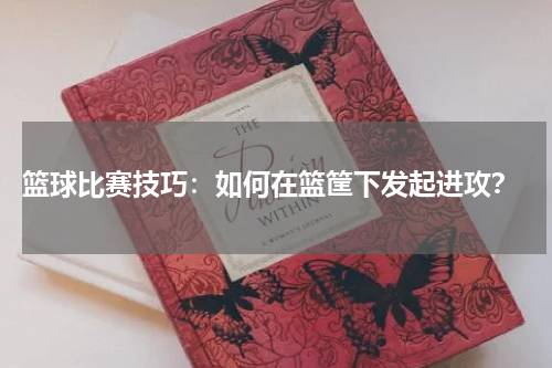  篮球比赛技巧：如何在篮筐下发起进攻？