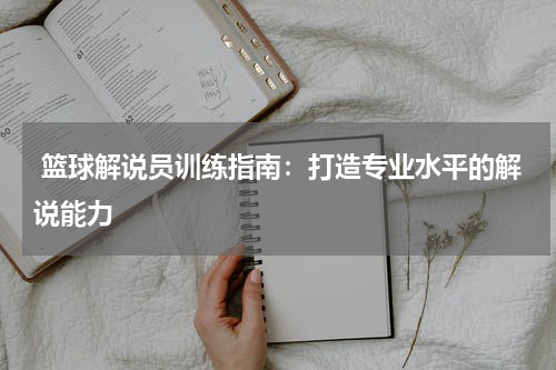  篮球解说员训练指南：打造专业水平的解说能力