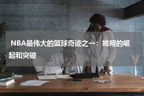  NBA最伟大的篮球奇迹之一：姚明的崛起和突破