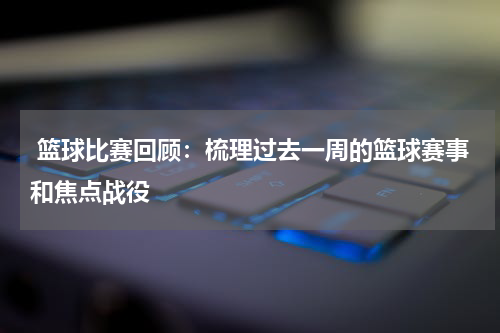  篮球比赛回顾：梳理过去一周的篮球赛事和焦点战役