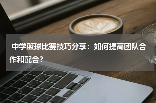  中学篮球比赛技巧分享：如何提高团队合作和配合？
