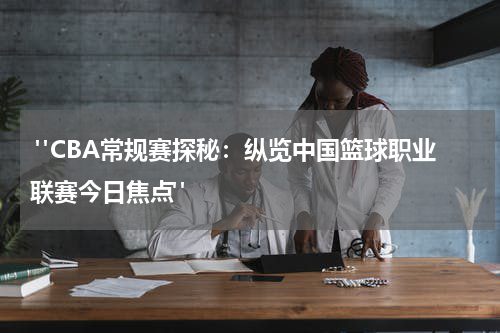  "CBA常规赛探秘：纵览中国篮球职业联赛今日焦点"