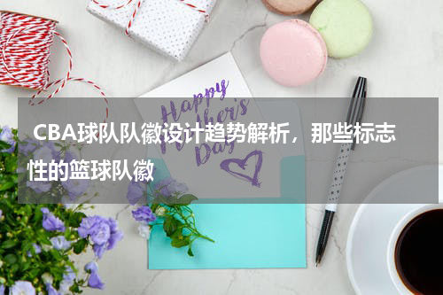  CBA球队队徽设计趋势解析，那些标志性的篮球队徽