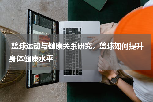  篮球运动与健康关系研究，篮球如何提升身体健康水平