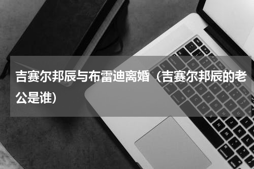 吉赛尔邦辰与布雷迪离婚（吉赛尔邦辰的老公是谁）
