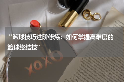  "篮球技巧进阶修炼：如何掌握高难度的篮球终结技"
