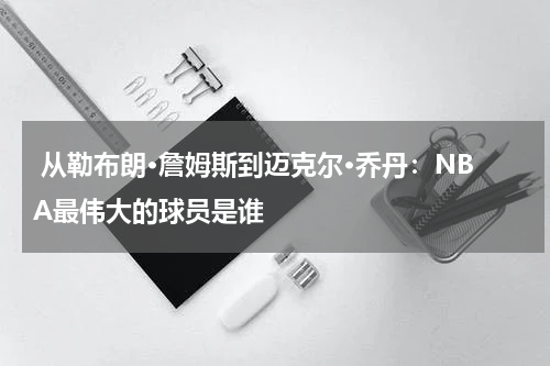  从勒布朗·詹姆斯到迈克尔·乔丹：NBA最伟大的球员是谁