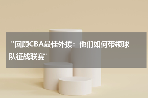  "回顾CBA最佳外援：他们如何带领球队征战联赛"
