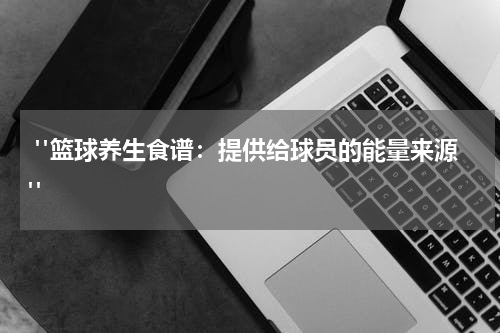  "篮球养生食谱：提供给球员的能量来源"