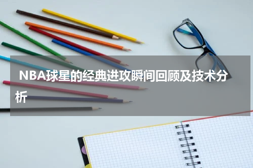  NBA球星的经典进攻瞬间回顾及技术分析