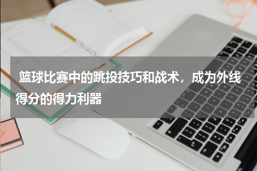  篮球比赛中的跳投技巧和战术，成为外线得分的得力利器