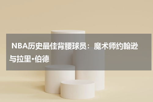  NBA历史最佳背腰球员：魔术师约翰逊与拉里·伯德