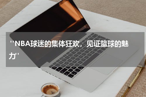  "NBA球迷的集体狂欢，见证篮球的魅力"