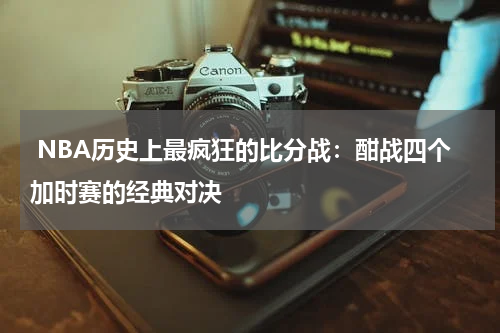  NBA历史上最疯狂的比分战：酣战四个加时赛的经典对决