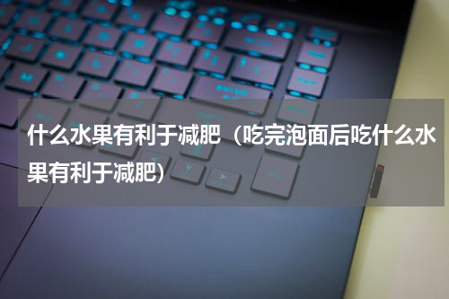 什么水果有利于减肥（吃完泡面后吃什么水果有利于减肥）