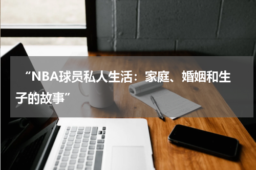  “NBA球员私人生活：家庭、婚姻和生子的故事”