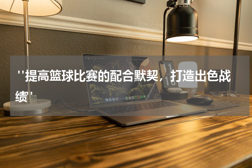  "提高篮球比赛的配合默契，打造出色战绩"