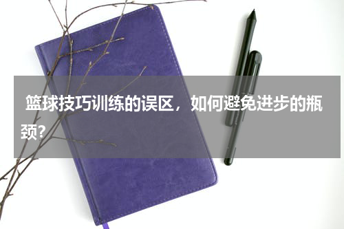  篮球技巧训练的误区，如何避免进步的瓶颈？