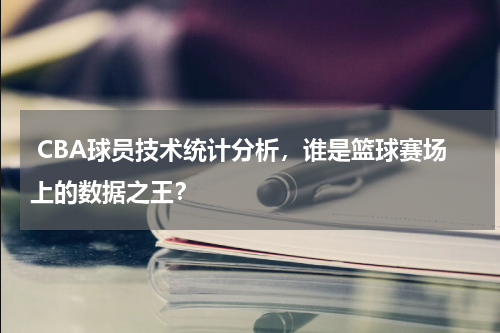  CBA球员技术统计分析，谁是篮球赛场上的数据之王？