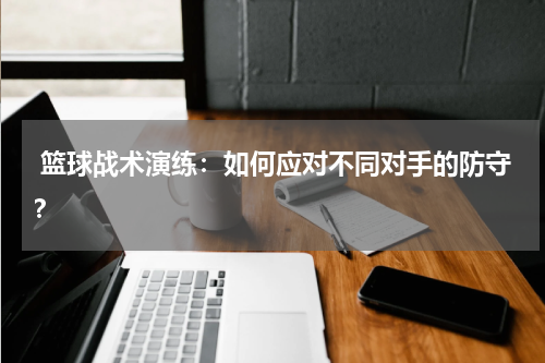  篮球战术演练：如何应对不同对手的防守？