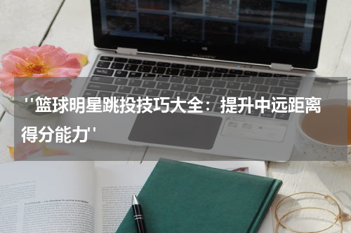  "篮球明星跳投技巧大全：提升中远距离得分能力"