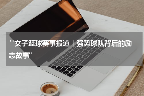  "女子篮球赛事报道｜强势球队背后的励志故事"