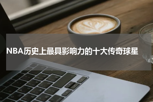  NBA历史上最具影响力的十大传奇球星
