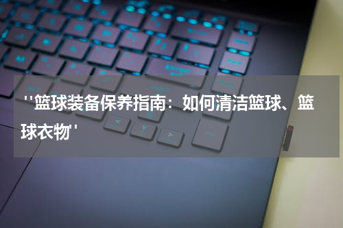  "篮球装备保养指南：如何清洁篮球、篮球衣物"