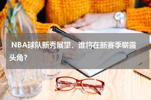  NBA球队新秀展望，谁将在新赛季崭露头角？