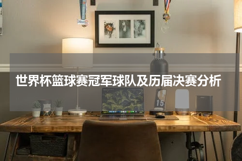  世界杯篮球赛冠军球队及历届决赛分析
