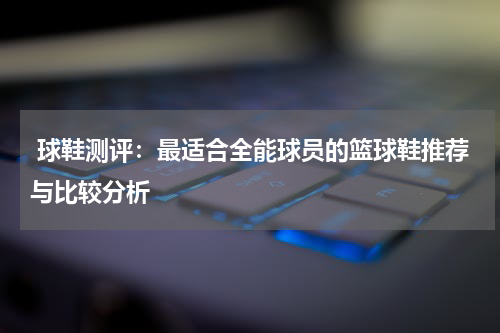  球鞋测评：最适合全能球员的篮球鞋推荐与比较分析