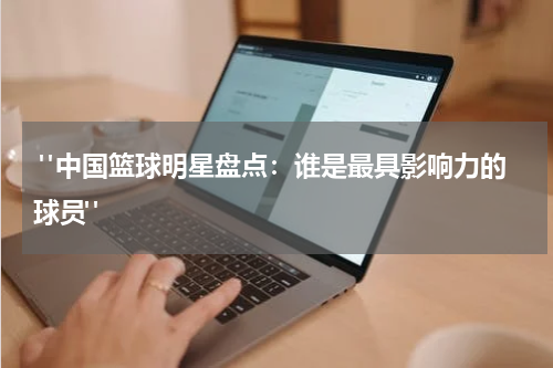  "中国篮球明星盘点：谁是最具影响力的球员"