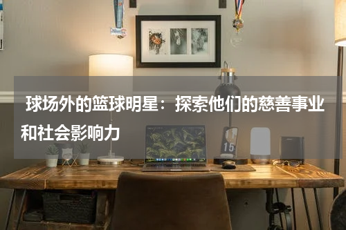  球场外的篮球明星：探索他们的慈善事业和社会影响力