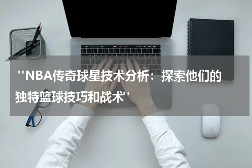  "NBA传奇球星技术分析：探索他们的独特篮球技巧和战术"