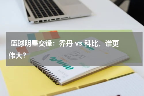  篮球明星交锋：乔丹 vs 科比，谁更伟大？