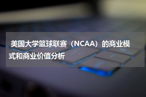  美国大学篮球联赛（NCAA）的商业模式和商业价值分析