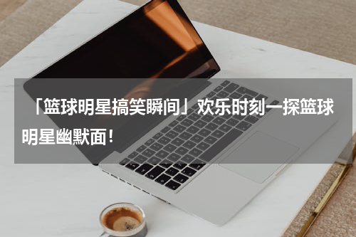  「篮球明星搞笑瞬间」欢乐时刻一探篮球明星幽默面！