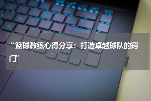  "篮球教练心得分享：打造卓越球队的窍门"