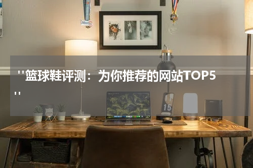  "篮球鞋评测：为你推荐的网站TOP5"