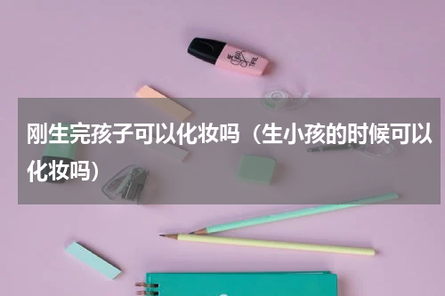 刚生完孩子可以化妆吗（生小孩的时候可以化妆吗）