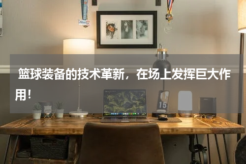  篮球装备的技术革新，在场上发挥巨大作用！
