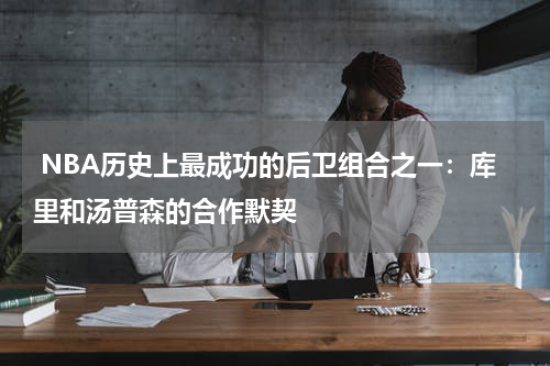 NBA历史上最成功的后卫组合之一：库里和汤普森的合作默契