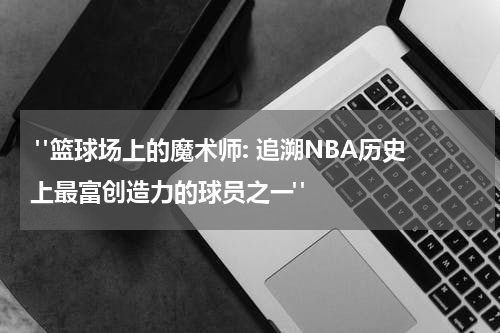  "篮球场上的魔术师: 追溯NBA历史上最富创造力的球员之一"