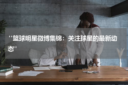  "篮球明星微博集锦：关注球星的最新动态"